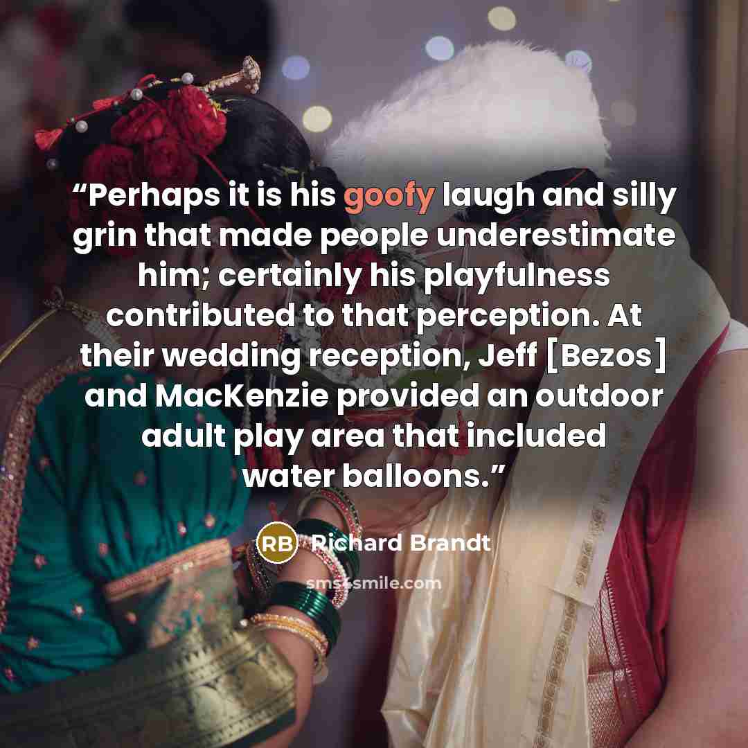 “Perhaps it is his goofy laugh and silly grin that made people underestimate him; certainly his playfulness contributed to that perception. At their wedding reception, Jeff [Bezos] and MacKenzie provided an outdoor adult play area that included water balloons.” quote by Richard Brandt