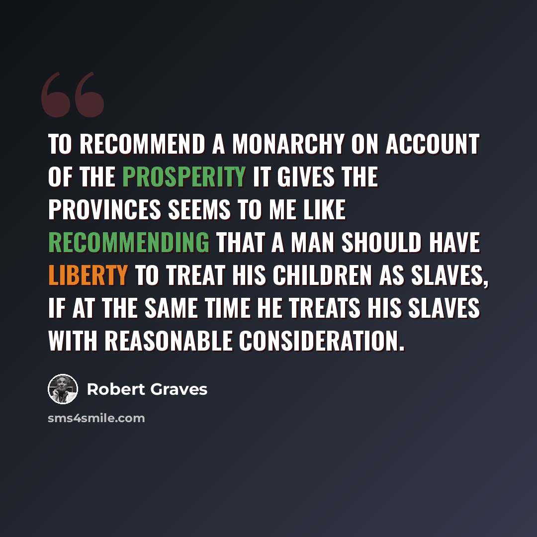 “To recommend a monarchy on account of the prosperity it gives the provinces seems to me like recommending that a man should have liberty to treat his children as slaves, if at the same time he treats his slaves with reasonable consideration.” quote by Robert Graves