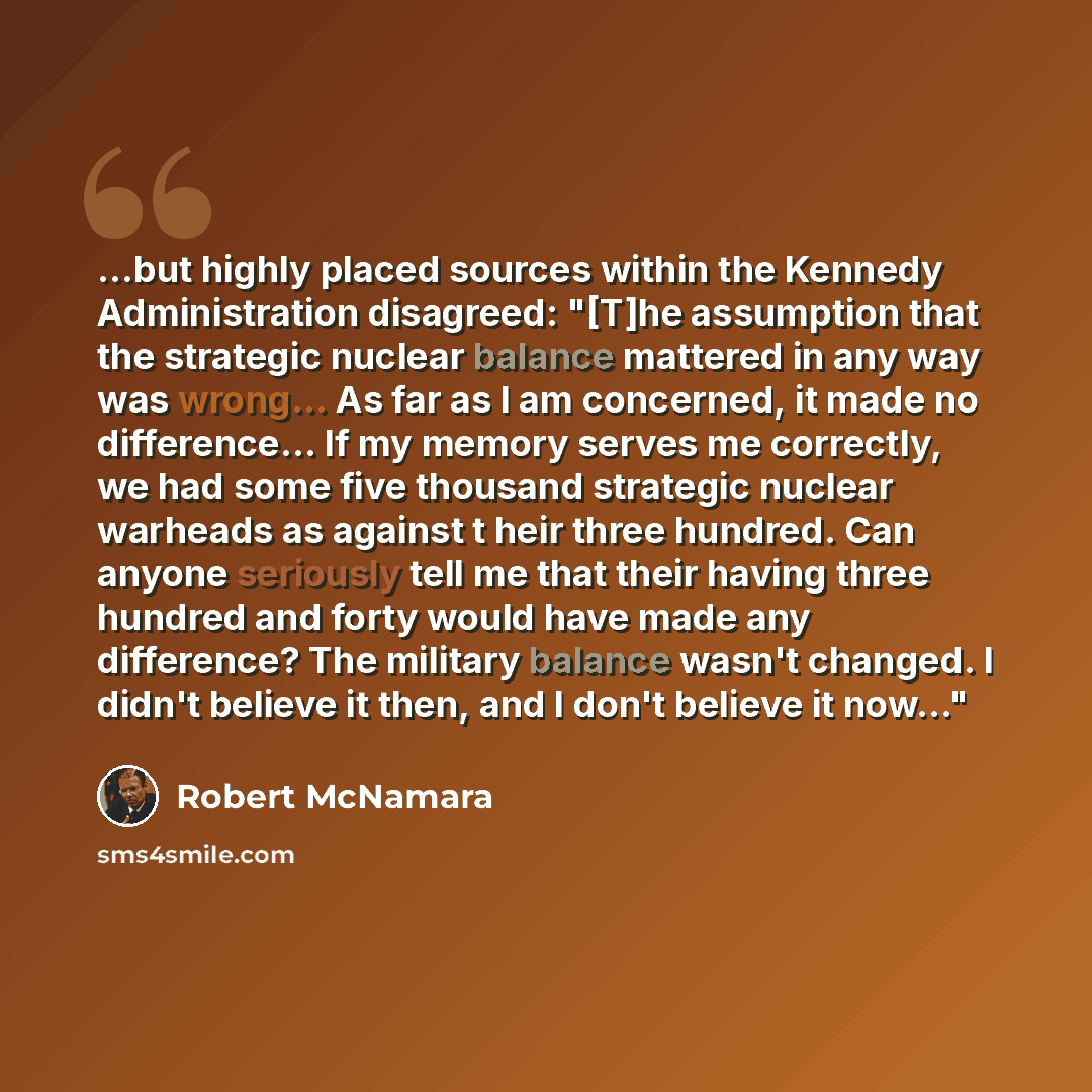 “...but highly placed sources within the Kennedy Administration disagreed: "[T]he assumption that the strategic nuclear balance mattered in any way was wrong... As far as I am concerned, it made no difference... If my memory serves me correctly, we had some five thousand strategic nuclear warheads…” quote by Robert McNamara