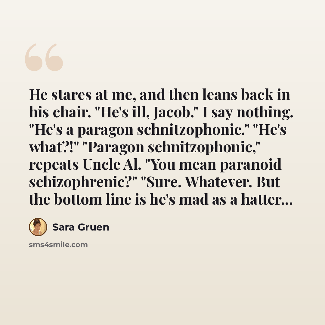 “He stares at me, and then leans back in his chair. "He's ill, Jacob." I say nothing. "He's a paragon schnitzophonic." "He's what?!" "Paragon schnitzophonic," repeats Uncle Al. "You mean paranoid schizophrenic?" "Sure. Whatever. But the bottom line is he's mad as a hatter...” quote by Sara Gruen