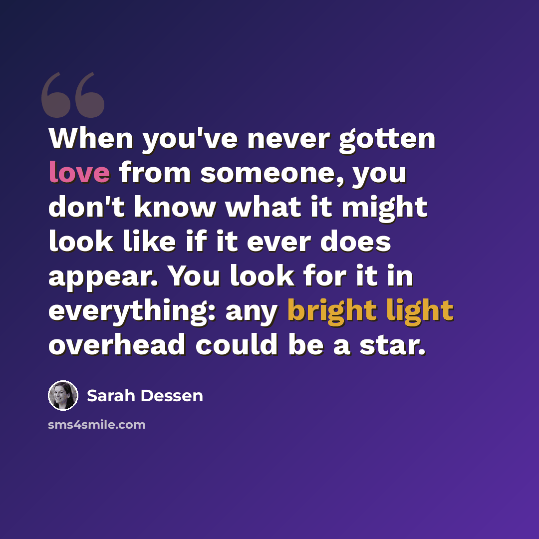 “When you've never gotten love from someone, you don't know what it might look like if it ever does appear. You look for it in everything: any bright light overhead could be a star.” quote by Sarah Dessen