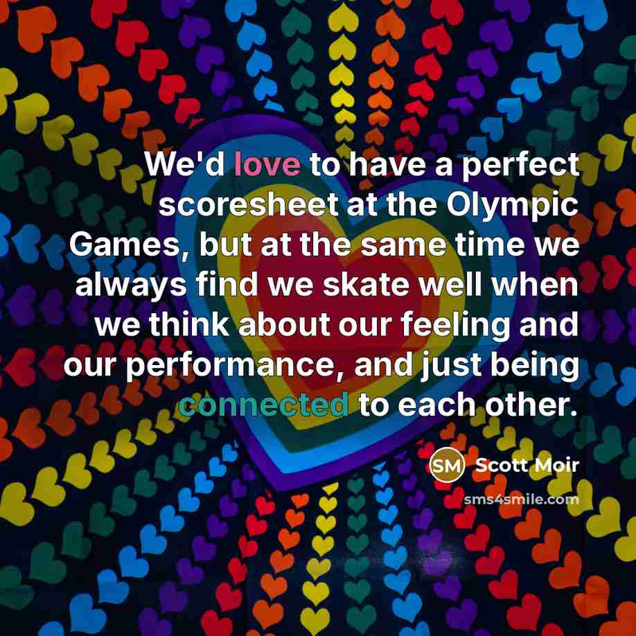 “We'd love to have a perfect scoresheet at the Olympic Games, but at the same time we always find we skate well when we think about our feeling and our performance, and just being connected to each other.” quote by Scott Moir
