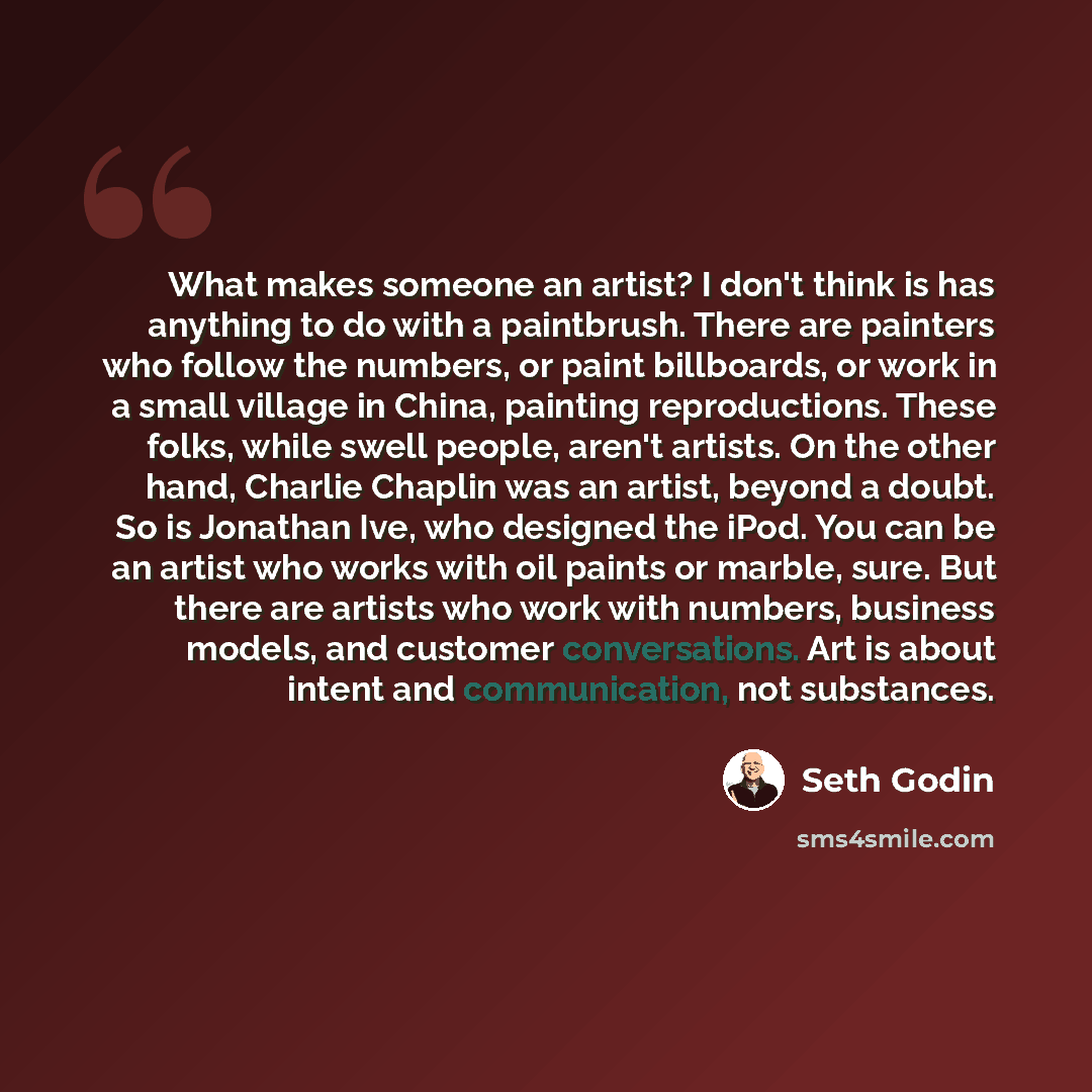 “What makes someone an artist? I don't think is has anything to do with a paintbrush. There are painters who follow the numbers, or paint billboards, or work in a small village in China, painting reproductions. These folks, while swell people, aren't artists. On the other hand, Charlie Chaplin was…” quote by Seth Godin