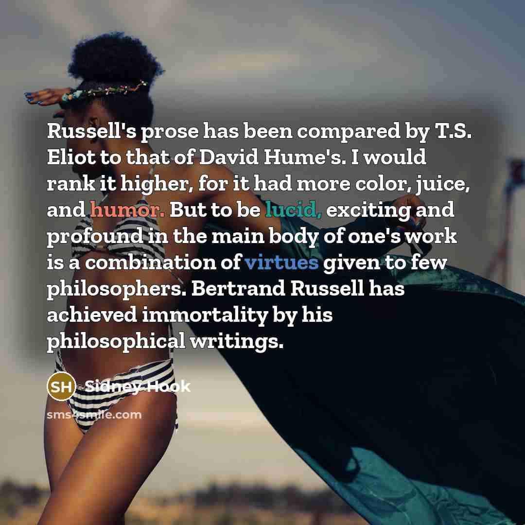 “Russell's prose has been compared by T.S. Eliot to that of David Hume's. I would rank it higher, for it had more color, juice, and humor. But to be lucid, exciting and profound in the main body of one's work is a combination of virtues given to few philosophers. Bertrand Russell has achieved…” quote by Sidney Hook