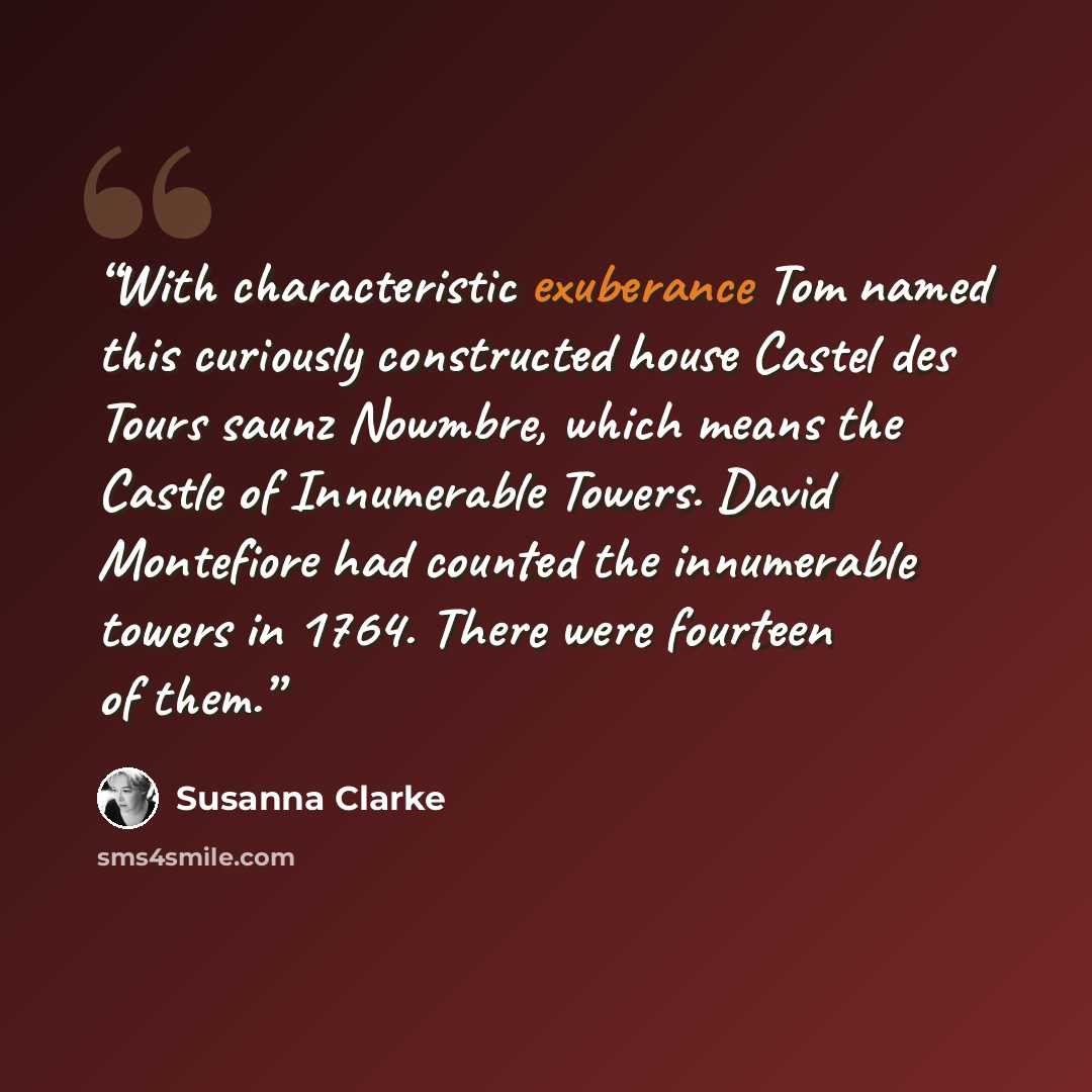 “With characteristic exuberance Tom named this curiously constructed house Castel des Tours saunz Nowmbre, which means the Castle of Innumerable Towers. David Montefiore had counted the innumerable towers in 1764. There were fourteen of them.” quote by Susanna Clarke