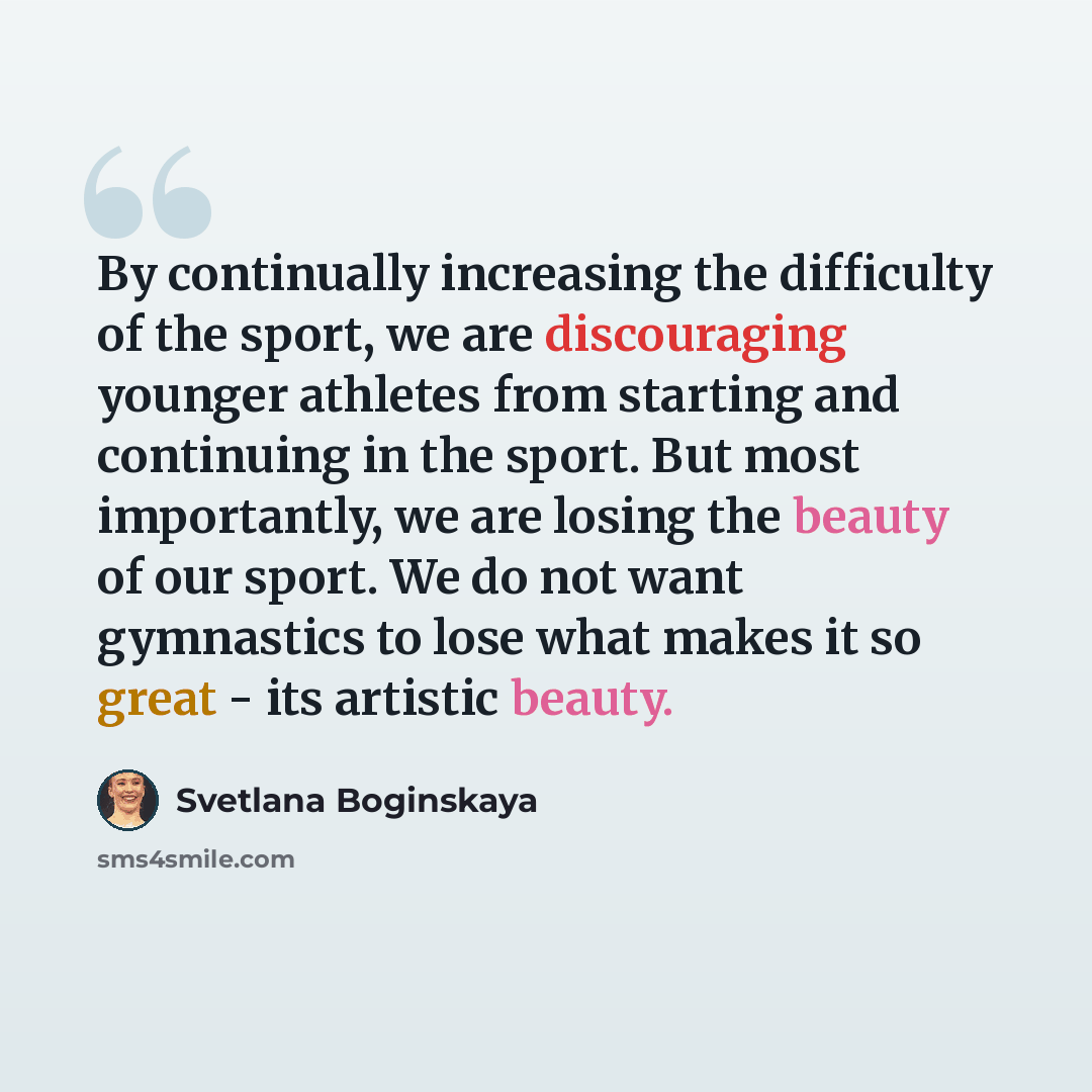 “By continually increasing the difficulty of the sport, we are discouraging younger athletes from starting and continuing in the sport. But most importantly, we are losing the beauty of our sport. We do not want gymnastics to lose what makes it so great - its artistic beauty.” quote by Svetlana Boginskaya