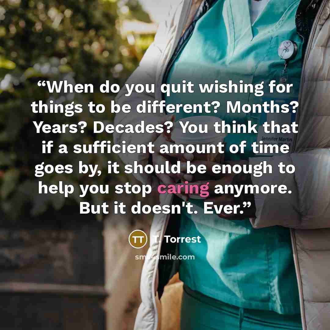 “When do you quit wishing for things to be different? Months? Years? Decades? You think that if a sufficient amount of time goes by, it should be enough to help you stop caring anymore. But it doesn't. Ever.” quote by T. Torrest