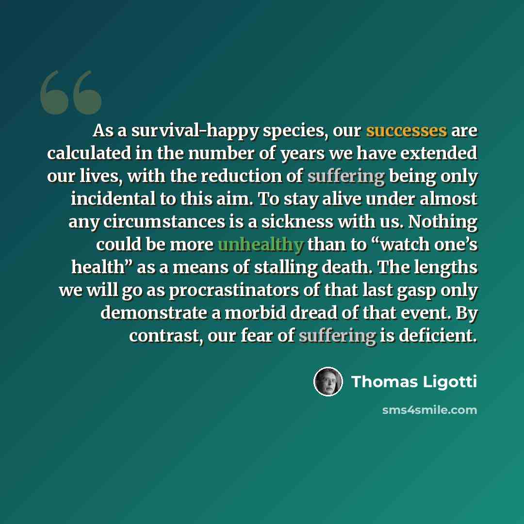 “As a survival-happy species, our successes are calculated in the number of years we have extended our lives, with the reduction of suffering being only incidental to this aim. To stay alive under almost any circumstances is a sickness with us. Nothing could be more unhealthy than to “watch one’s…” quote by Thomas Ligotti
