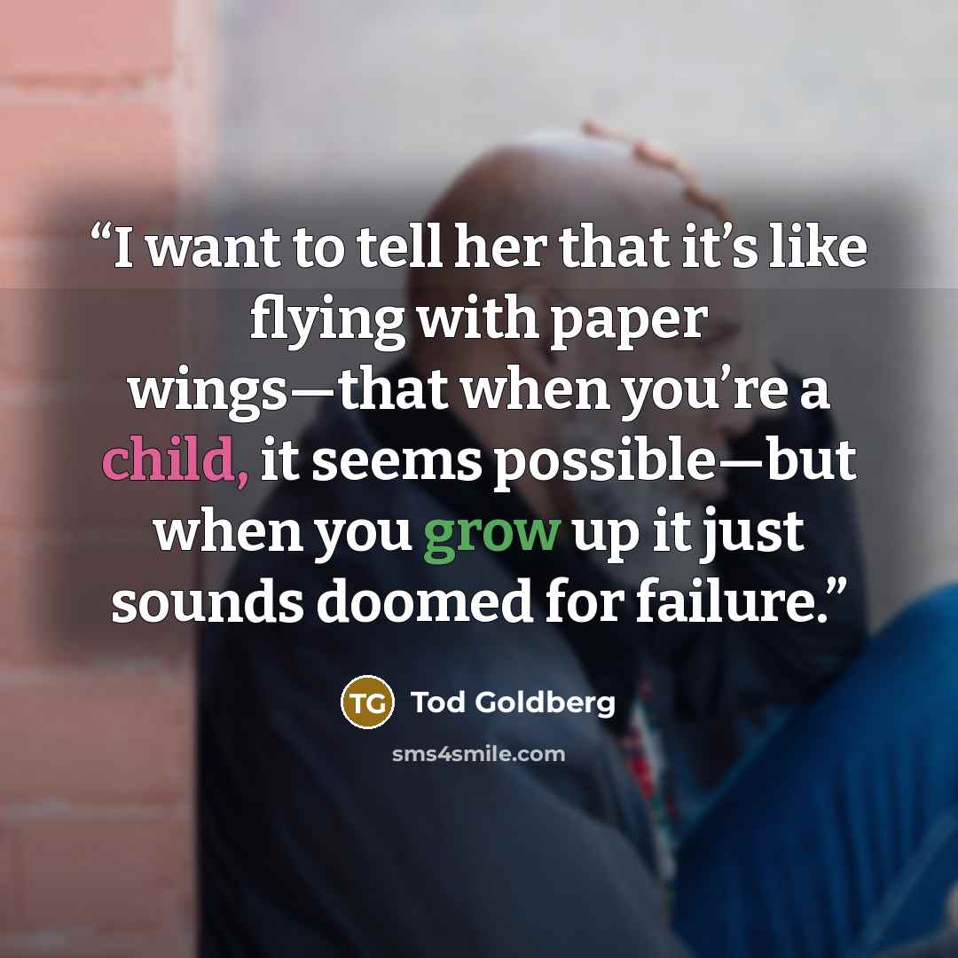 “I want to tell her that it’s like flying with paper wings—that when you’re a child, it seems possible—but when you grow up it just sounds doomed for failure.” quote by Tod Goldberg