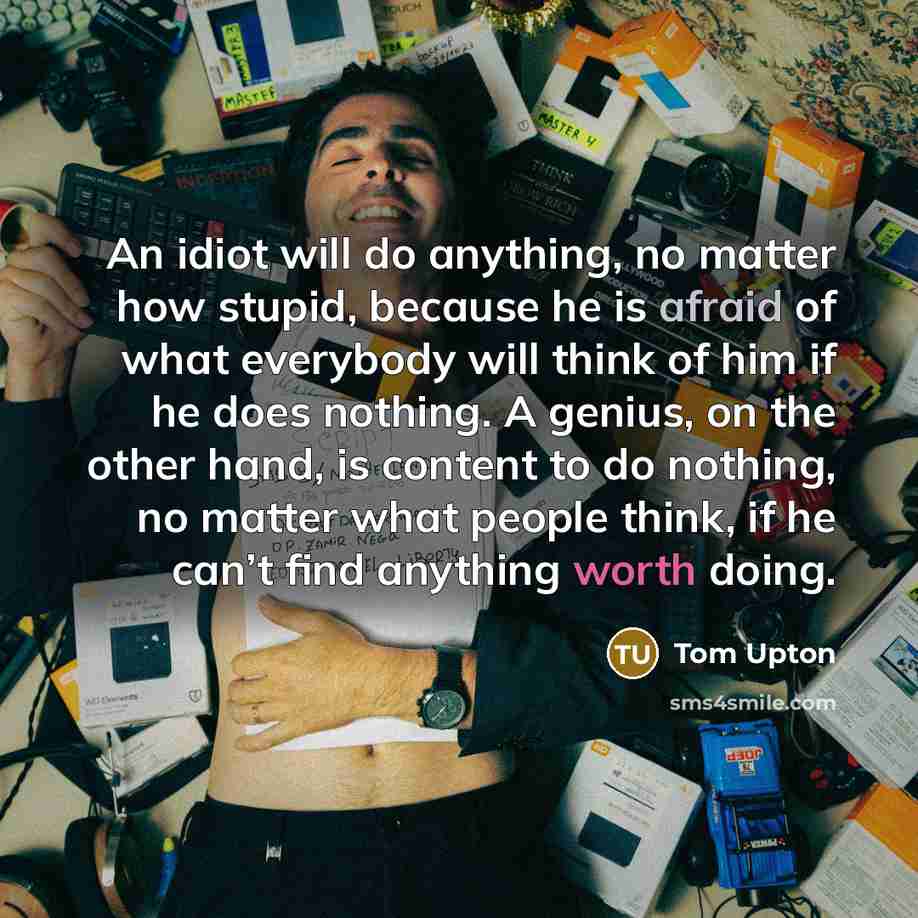 “An idiot will do anything, no matter how stupid, because he is afraid of what everybody will think of him if he does nothing. A genius, on the other hand, is content to do nothing, no matter what people think, if he can’t find anything worth doing.” quote by Tom Upton