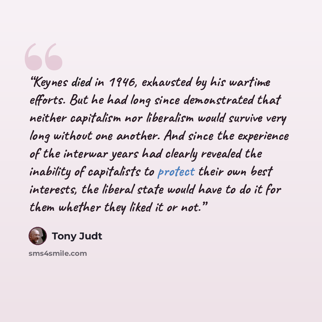 “Keynes died in 1946, exhausted by his wartime efforts. But he had long since demonstrated that neither capitalism nor liberalism would survive very long without one another. And since the experience of the interwar years had clearly revealed the inability of capitalists to protect their own best…” quote by Tony Judt