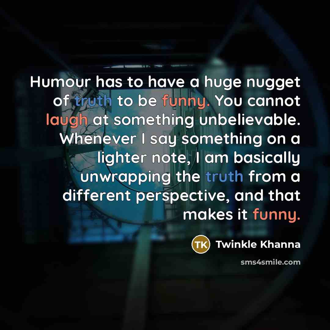 “Humour has to have a huge nugget of truth to be funny. You cannot laugh at something unbelievable. Whenever I say something on a lighter note, I am basically unwrapping the truth from a different perspective, and that makes it funny.” quote by Twinkle Khanna