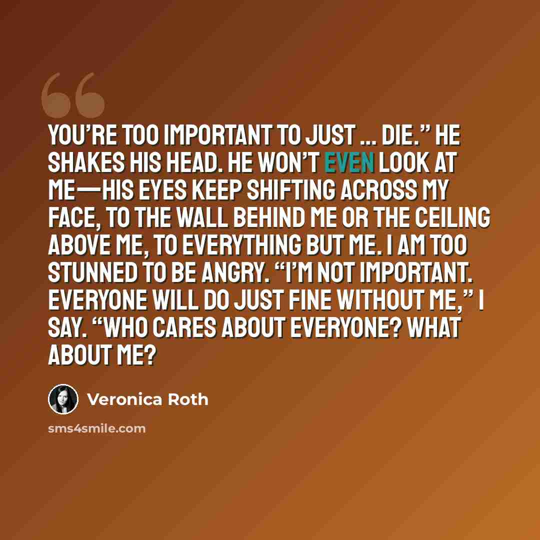 “You’re too important to just … die.” He shakes his head. He won’t even look at me—his eyes keep shifting across my face, to the wall behind me or the ceiling above me, to everything but me. I am too stunned to be angry. “I’m not important. Everyone will do just fine without me,” I say. “Who cares…” quote by Veronica Roth