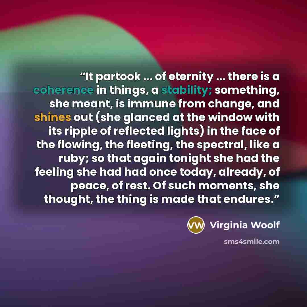 “It partook ... of eternity ... there is a coherence in things, a stability; something, she meant, is immune from change, and shines out (she glanced at the window with its ripple of reflected lights) in the face of the flowing, the fleeting, the spectral, like a ruby; so that again tonight she had…” quote by Virginia Woolf