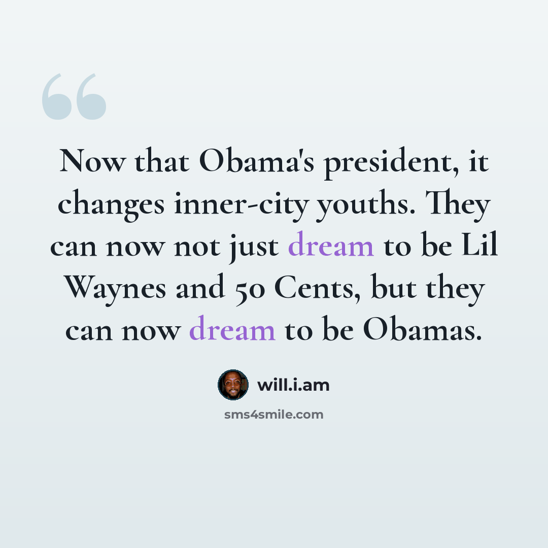 “Now that Obama's president, it changes inner-city youths. They can now not just dream to be Lil Waynes and 50 Cents, but they can now dream to be Obamas.” quote by will.i.am