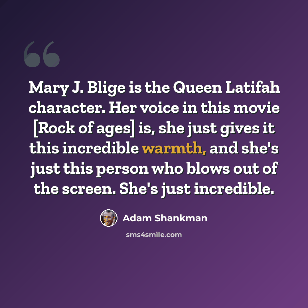 “Mary J. Blige is the Queen Latifah character. Her voice in this movie [Rock of ages] is, she just gives it this incredible warmth, and she's just this person who blows out of the screen. She's just incredible.” quote by Adam Shankman