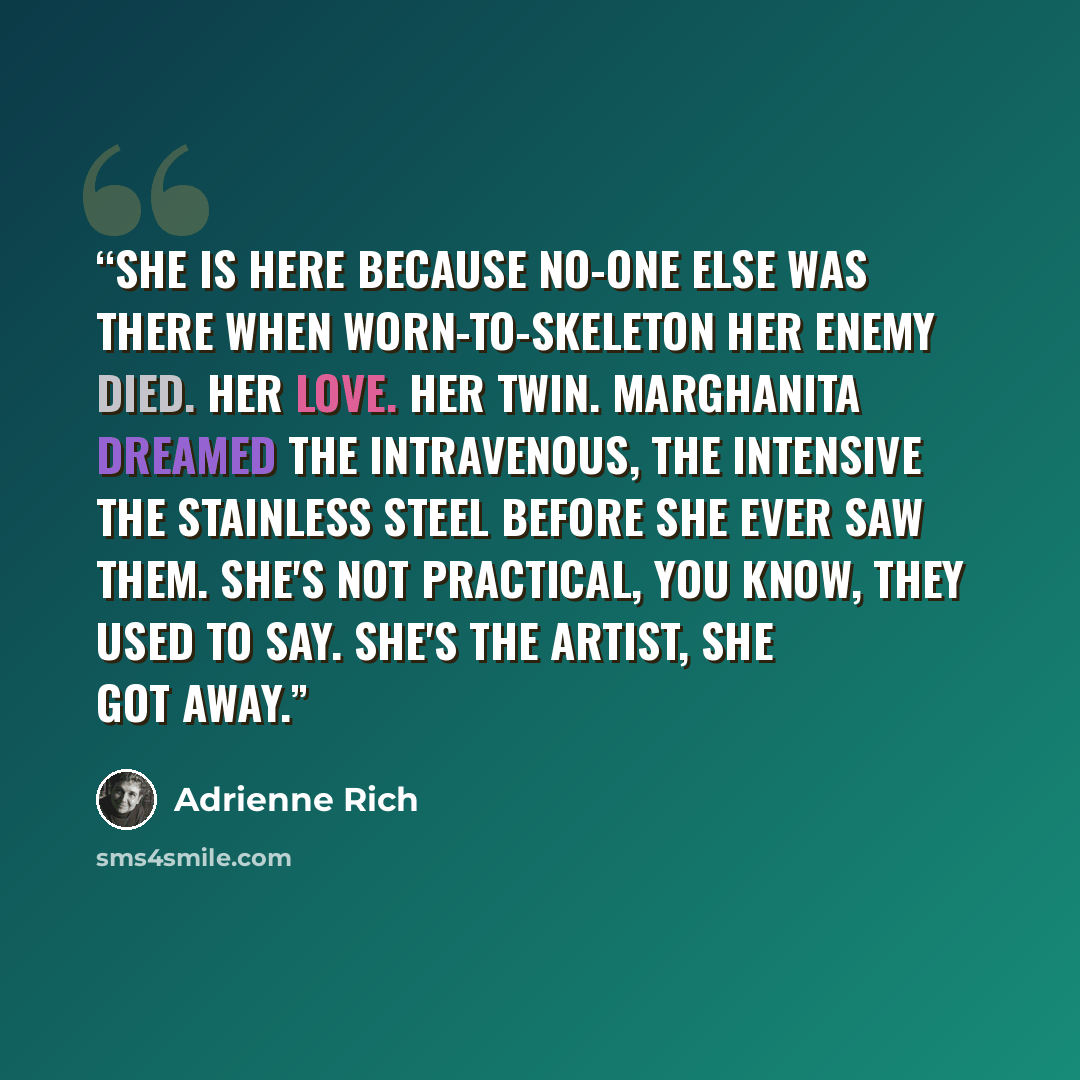 “She is here because no-one else was there when worn-to-skeleton her enemy died. Her love. Her twin. Marghanita dreamed the intravenous, the intensive the stainless steel before she ever saw them. She's not practical, you know, they used to say. She's the artist, she got away.” quote by Adrienne Rich