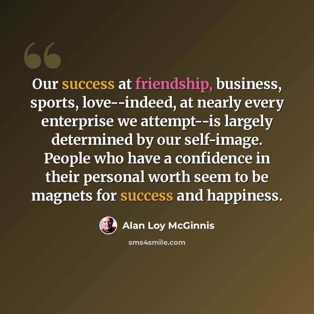 “Our success at friendship, business, sports, love--indeed, at nearly every enterprise we attempt--is largely determined by our self-image. People who have a confidence in their personal worth seem to be magnets for success and happiness.” quote by Alan Loy McGinnis