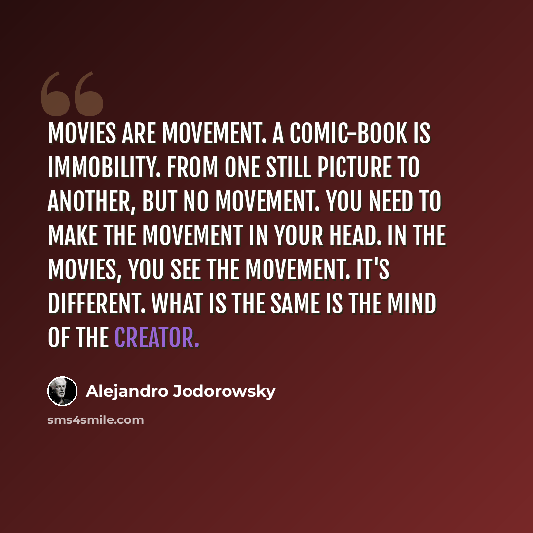 “Movies are movement. A comic-book is immobility. From one still picture to another, but no movement. You need to make the movement in your head. In the movies, you see the movement. It's different. What is the same is the mind of the creator.” quote by Alejandro Jodorowsky