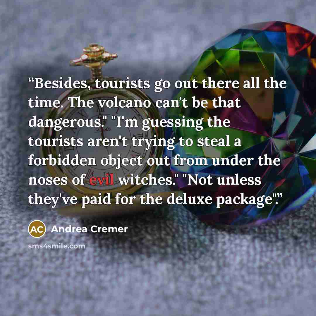 “Besides, tourists go out there all the time. The volcano can't be that dangerous." "I'm guessing the tourists aren't trying to steal a forbidden object out from under the noses of evil witches." "Not unless they've paid for the deluxe package".” quote by Andrea Cremer