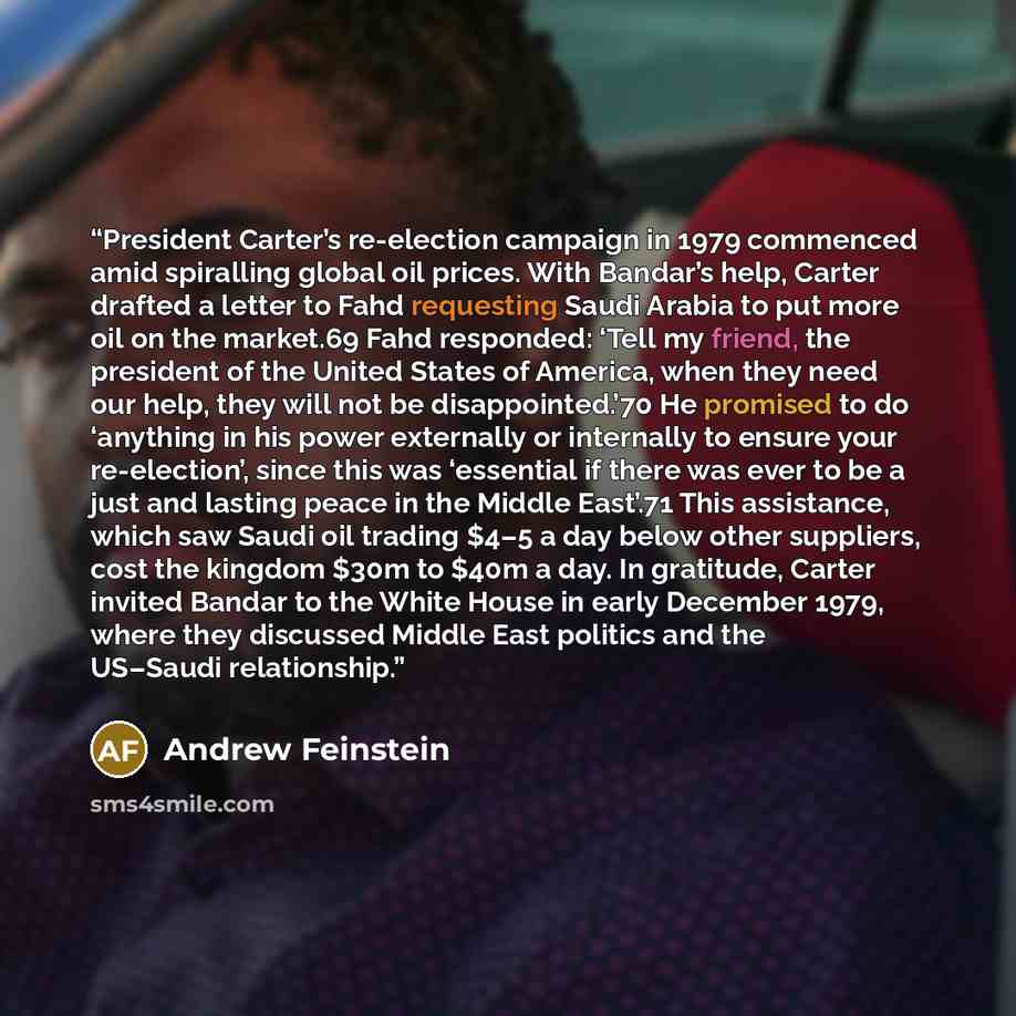 “President Carter’s re-election campaign in 1979 commenced amid spiralling global oil prices. With Bandar’s help, Carter drafted a letter to Fahd requesting Saudi Arabia to put more oil on the market.69 Fahd responded: ‘Tell my friend, the president of the United States of America, when they need…” quote by Andrew Feinstein