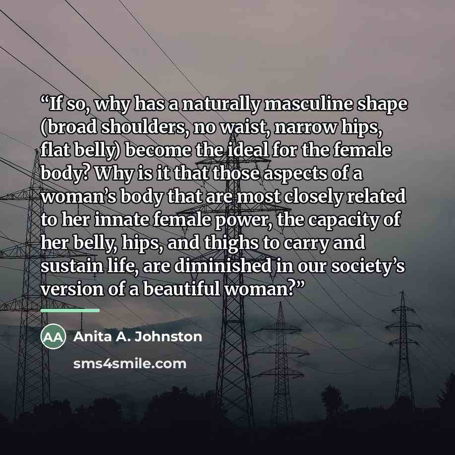 “If so, why has a naturally masculine shape (broad shoulders, no waist, narrow hips, flat belly) become the ideal for the female body? Why is it that those aspects of a woman’s body that are most closely related to her innate female power, the capacity of her belly, hips, and thighs to carry and…” quote by Anita A. Johnston