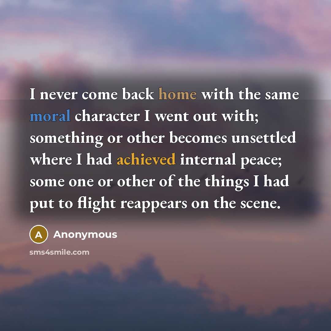 “I never come back home with the same moral character I went out with; something or other becomes unsettled where I had achieved internal peace; some one or other of the things I had put to flight reappears on the scene.” quote by Anonymous