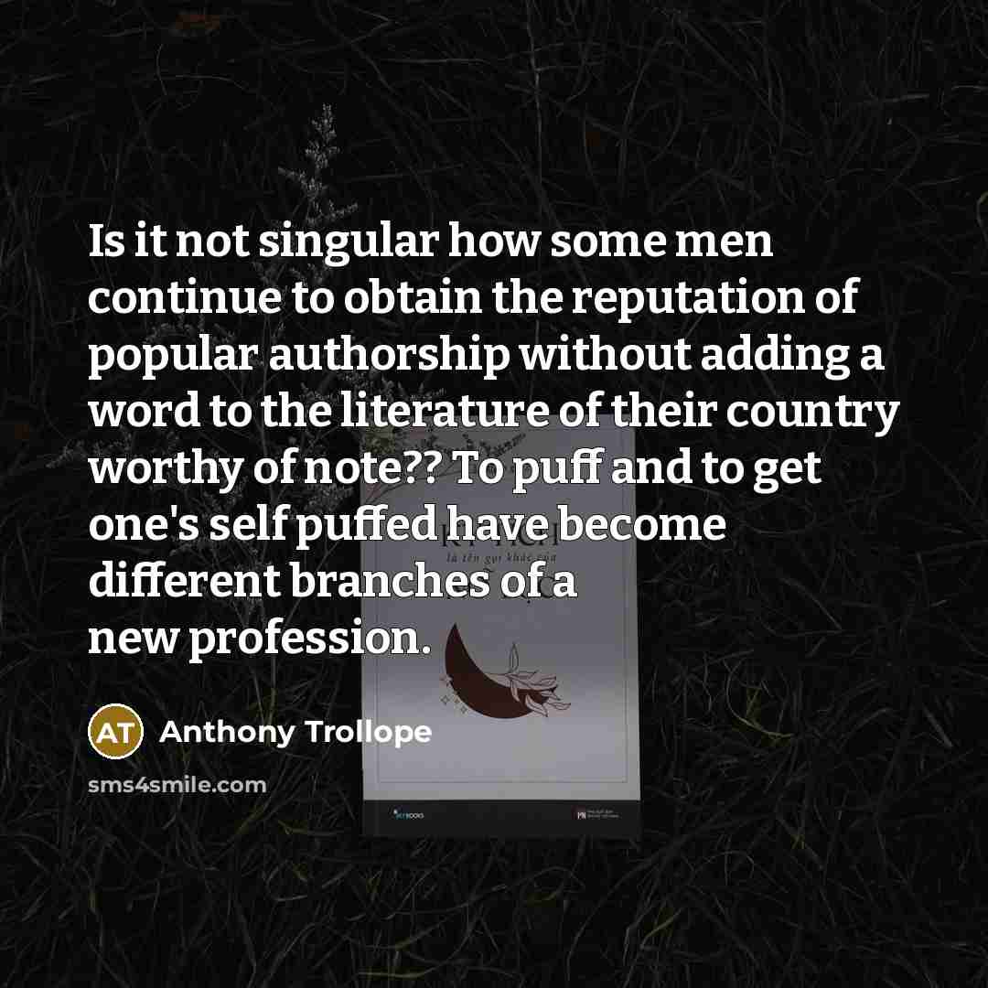 “Is it not singular how some men continue to obtain the reputation of popular authorship without adding a word to the literature of their country worthy of note?? To puff and to get one's self puffed have become different branches of a new profession.” quote by Anthony Trollope