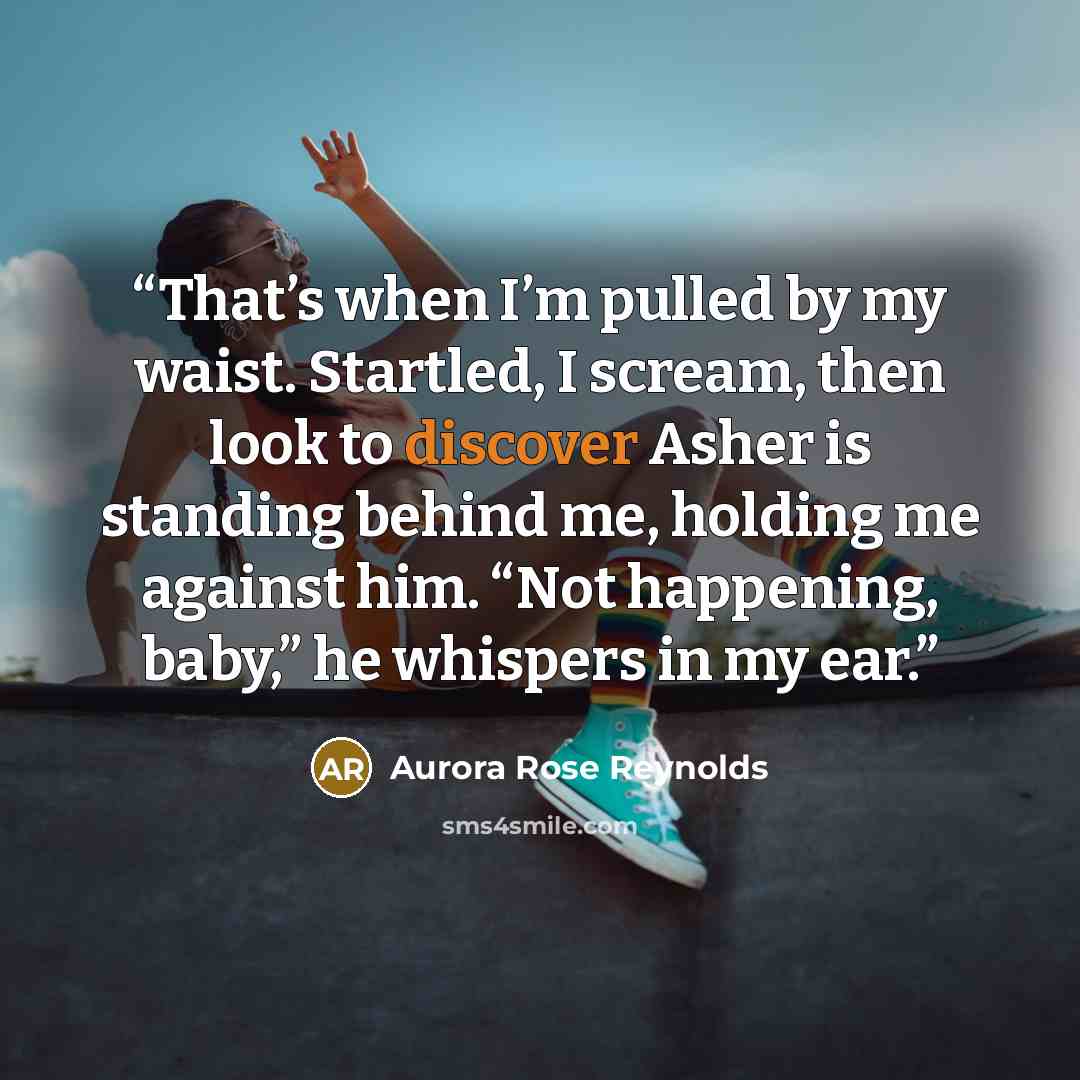 “That’s when I’m pulled by my waist. Startled, I scream, then look to discover Asher is standing behind me, holding me against him. “Not happening, baby,” he whispers in my ear.” quote by Aurora Rose Reynolds