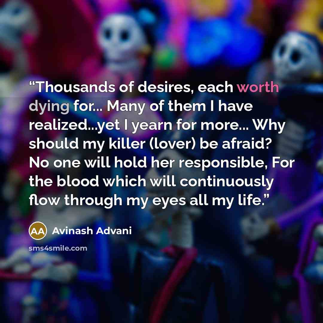 “Thousands of desires, each worth dying for... Many of them I have realized...yet I yearn for more... Why should my killer (lover) be afraid? No one will hold her responsible, For the blood which will continuously flow through my eyes all my life.” quote by Avinash Advani