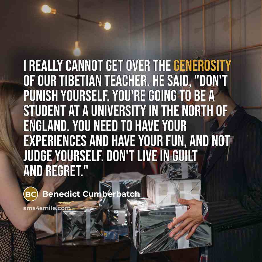 “I really cannot get over the generosity of our Tibetian teacher. He said, "Don't punish yourself. You're going to be a student at a university in the north of England. You need to have your experiences and have your fun, and not judge yourself. Don't live in guilt and regret."” quote by Benedict Cumberbatch