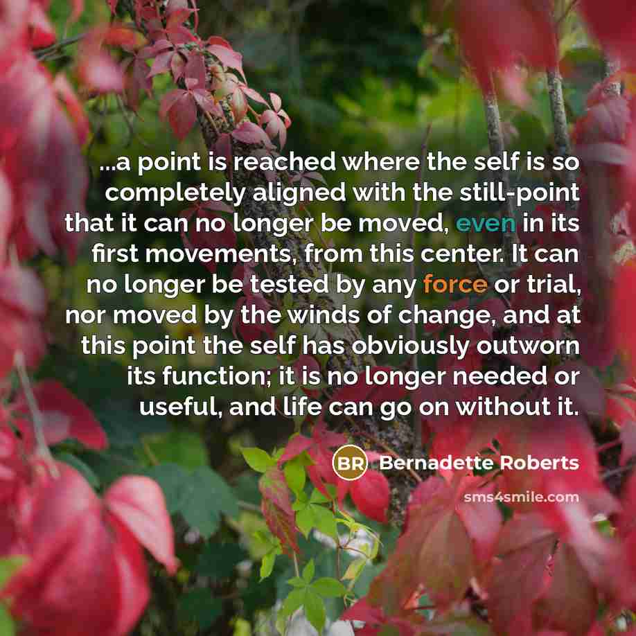 “...a point is reached where the self is so completely aligned with the still-point that it can no longer be moved, even in its first movements, from this center. It can no longer be tested by any force or trial, nor moved by the winds of change, and at this point the self has obviously outworn its…” quote by Bernadette Roberts