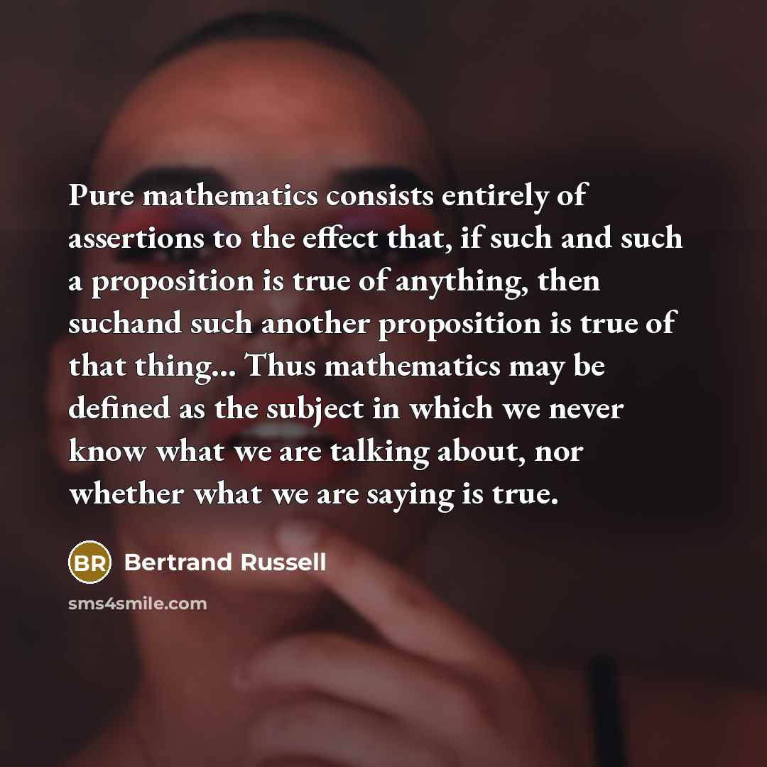 “Pure mathematics consists entirely of assertions to the effect that, if such and such a proposition is true of anything, then suchand such another proposition is true of that thing… Thus mathematics may be defined as the subject in which we never know what we are talking about, nor whether what we…” quote by Bertrand Russell