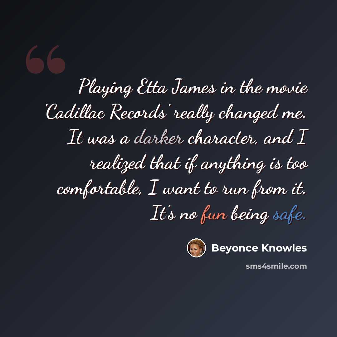 “Playing Etta James in the movie 'Cadillac Records' really changed me. It was a darker character, and I realized that if anything is too comfortable, I want to run from it. It's no fun being safe.” quote by Beyonce Knowles