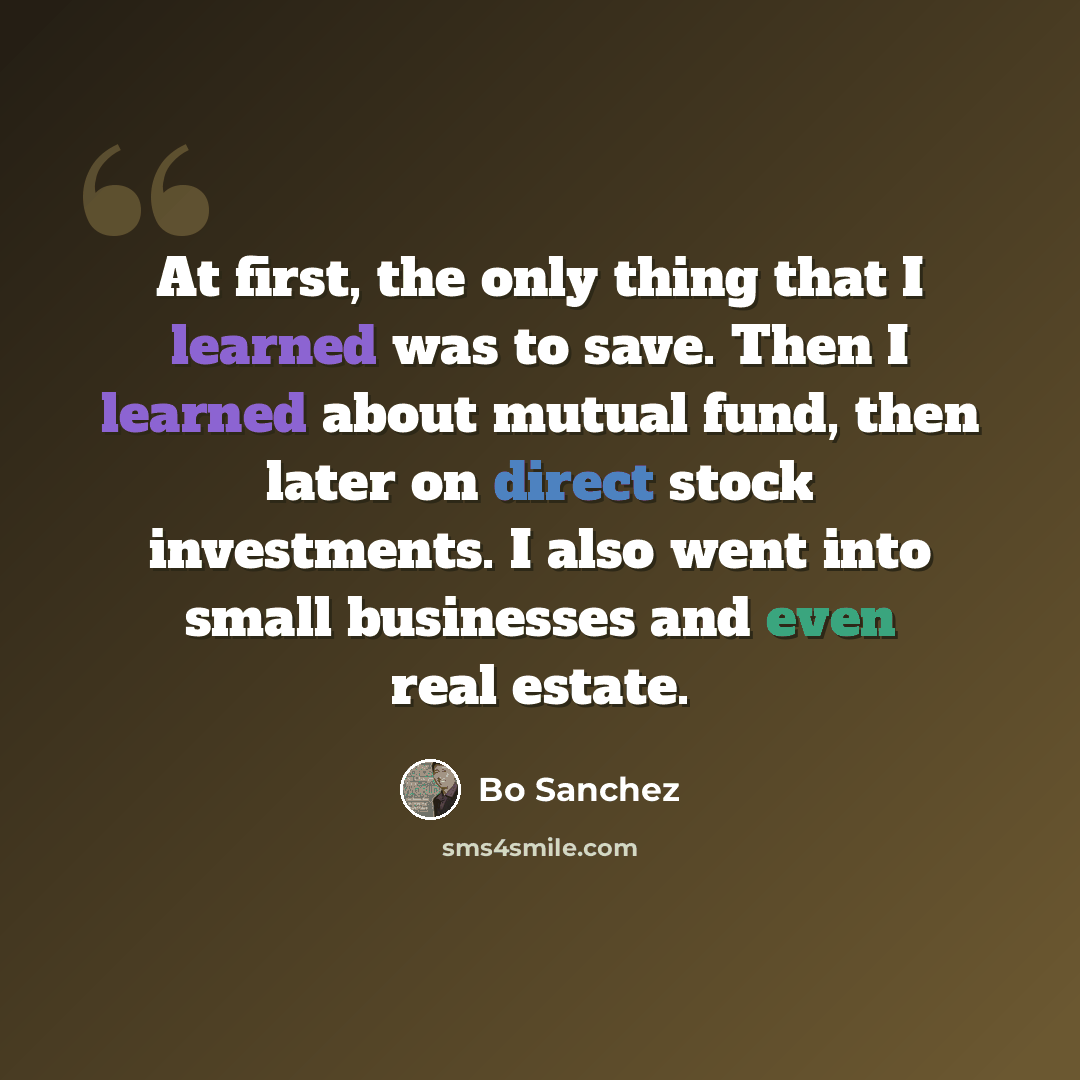 “At first, the only thing that I learned was to save. Then I learned about mutual fund, then later on direct stock investments. I also went into small businesses and even real estate.” quote by Bo Sanchez