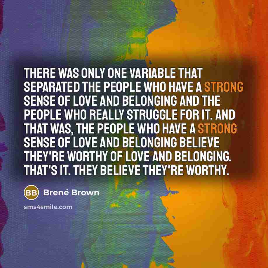 “There was only one variable that separated the people who have a strong sense of love and belonging and the people who really struggle for it. And that was, the people who have a strong sense of love and belonging believe they're worthy of love and belonging. That's it. They believe they're worthy.” quote by Brené Brown