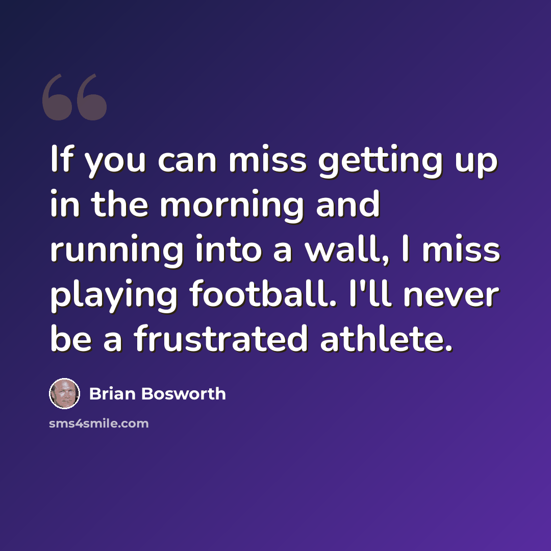 “If you can miss getting up in the morning and running into a wall, I miss playing football. I'll never be a frustrated athlete.” quote by Brian Bosworth