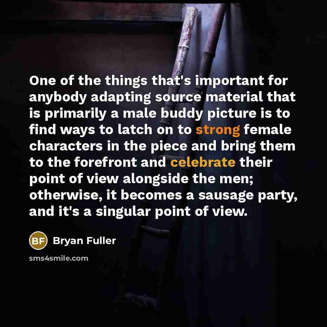 “One of the things that's important for anybody adapting source material that is primarily a male buddy picture is to find ways to latch on to strong female characters in the piece and bring them to the forefront and celebrate their point of view alongside the men; otherwise, it becomes a sausage…” quote by Bryan Fuller