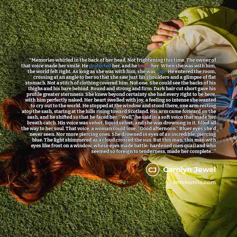 “Memories whirled in the back of her head. Not frightening this time. The owner of that voice made her smile. He protected her, and he loved her. When she was with him, the world felt right. As long as she was with him, she was safe. He entered the room, crossing at an angle to her so that she saw…” quote by Carolyn Jewel