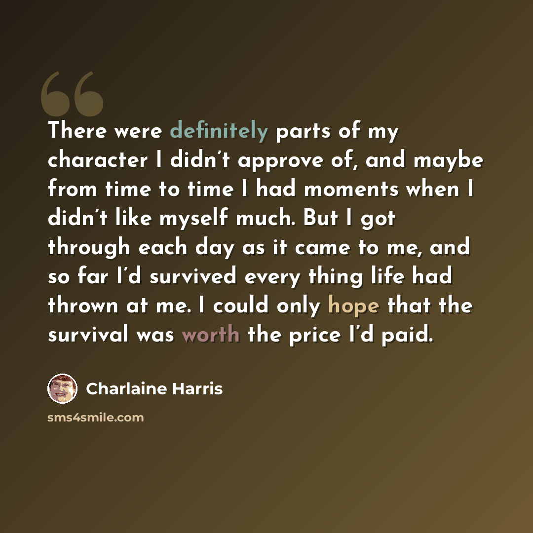 “There were definitely parts of my character I didn’t approve of, and maybe from time to time I had moments when I didn’t like myself much. But I got through each day as it came to me, and so far I’d survived every thing life had thrown at me. I could only hope that the survival was worth the price…” quote by Charlaine Harris