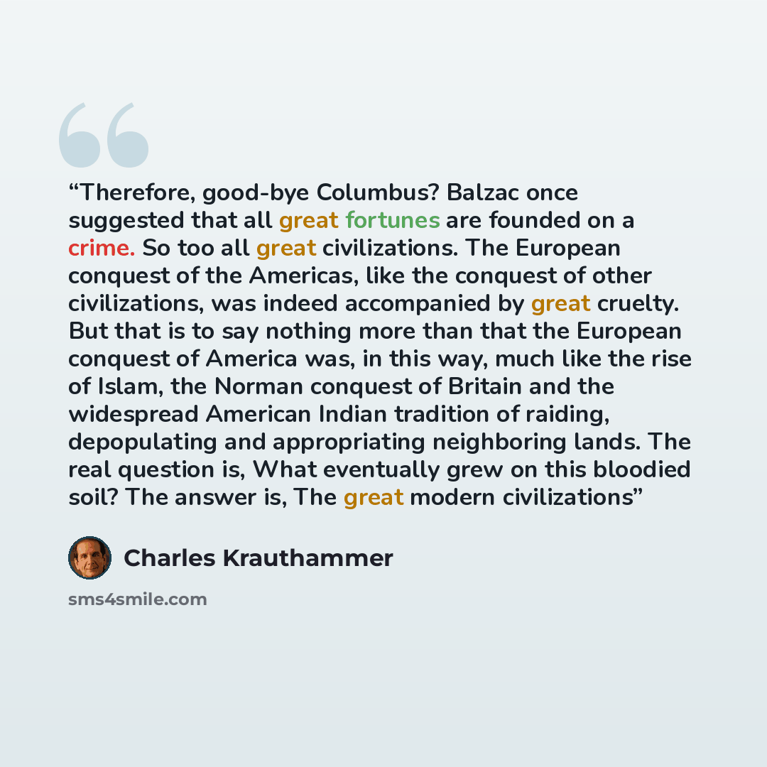 “Therefore, good-bye Columbus? Balzac once suggested that all great fortunes are founded on a crime. So too all great civilizations. The European conquest of the Americas, like the conquest of other civilizations, was indeed accompanied by great cruelty. But that is to say nothing more than that…” quote by Charles Krauthammer