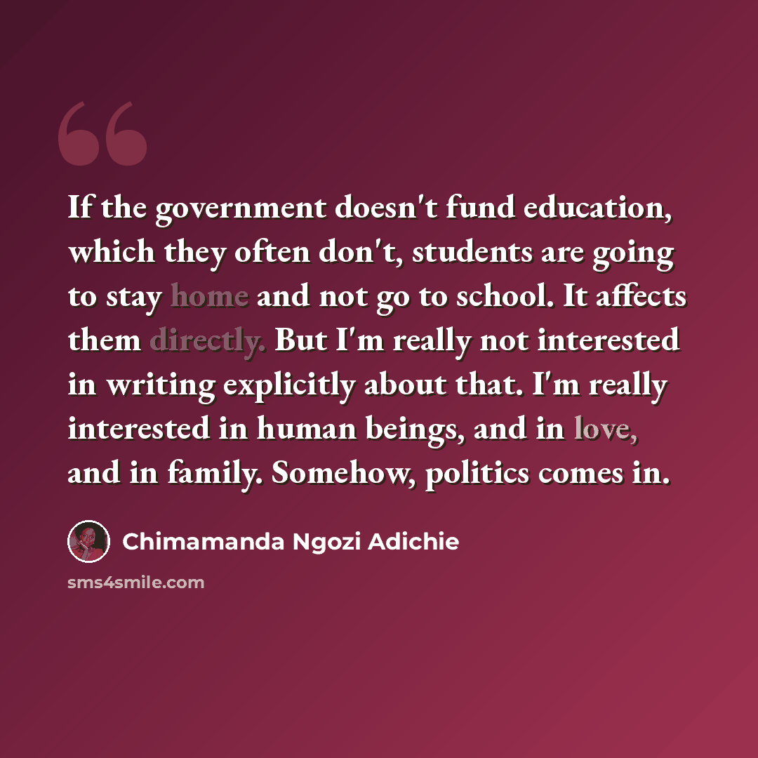 “If the government doesn't fund education, which they often don't, students are going to stay home and not go to school. It affects them directly. But I'm really not interested in writing explicitly about that. I'm really interested in human beings, and in love, and in family. Somehow, politics…” quote by Chimamanda Ngozi Adichie