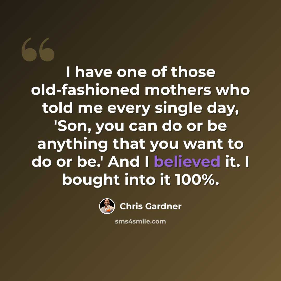 “I have one of those old-fashioned mothers who told me every single day, 'Son, you can do or be anything that you want to do or be.' And I believed it. I bought into it 100%.” quote by Chris Gardner