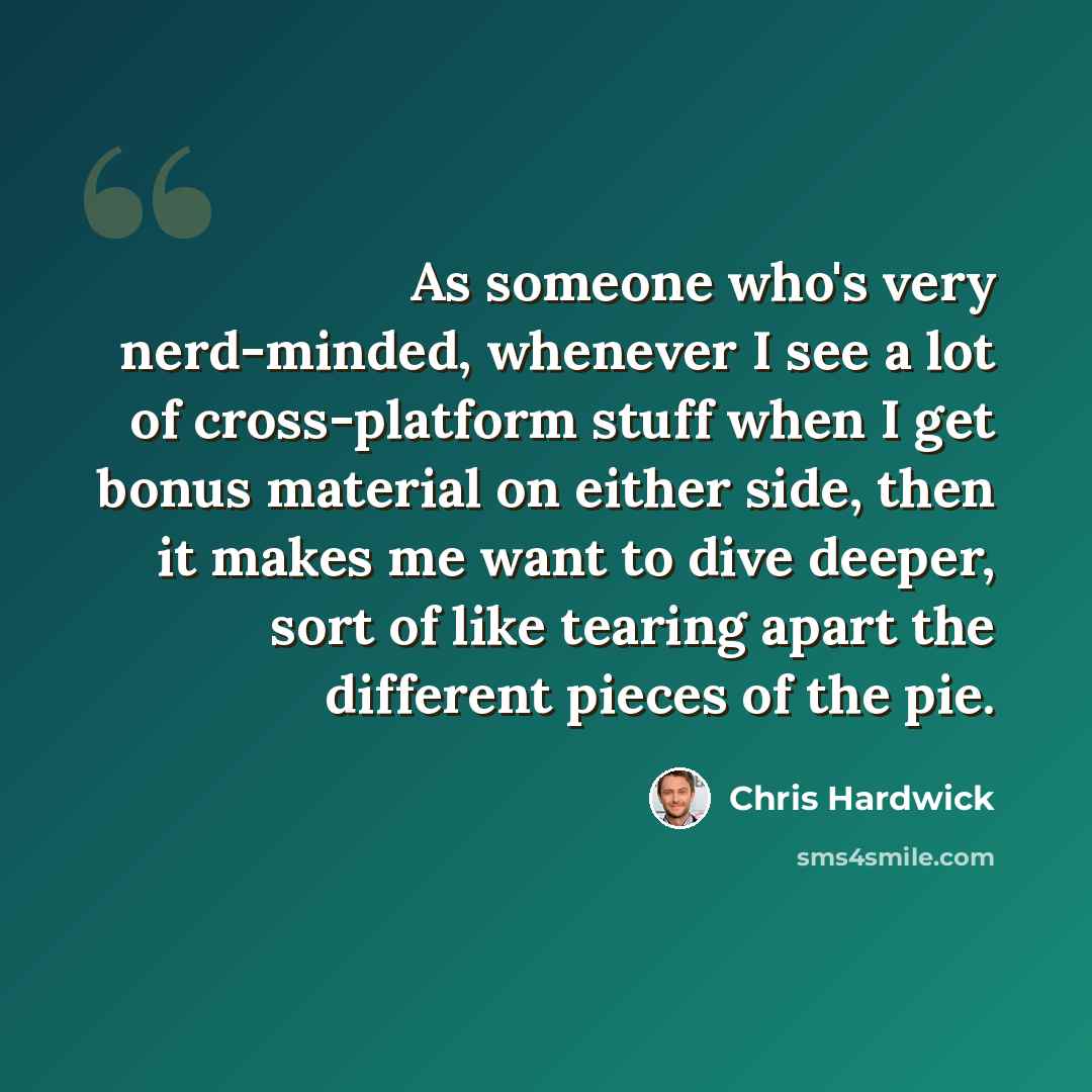 “As someone who's very nerd-minded, whenever I see a lot of cross-platform stuff when I get bonus material on either side, then it makes me want to dive deeper, sort of like tearing apart the different pieces of the pie.” quote by Chris Hardwick