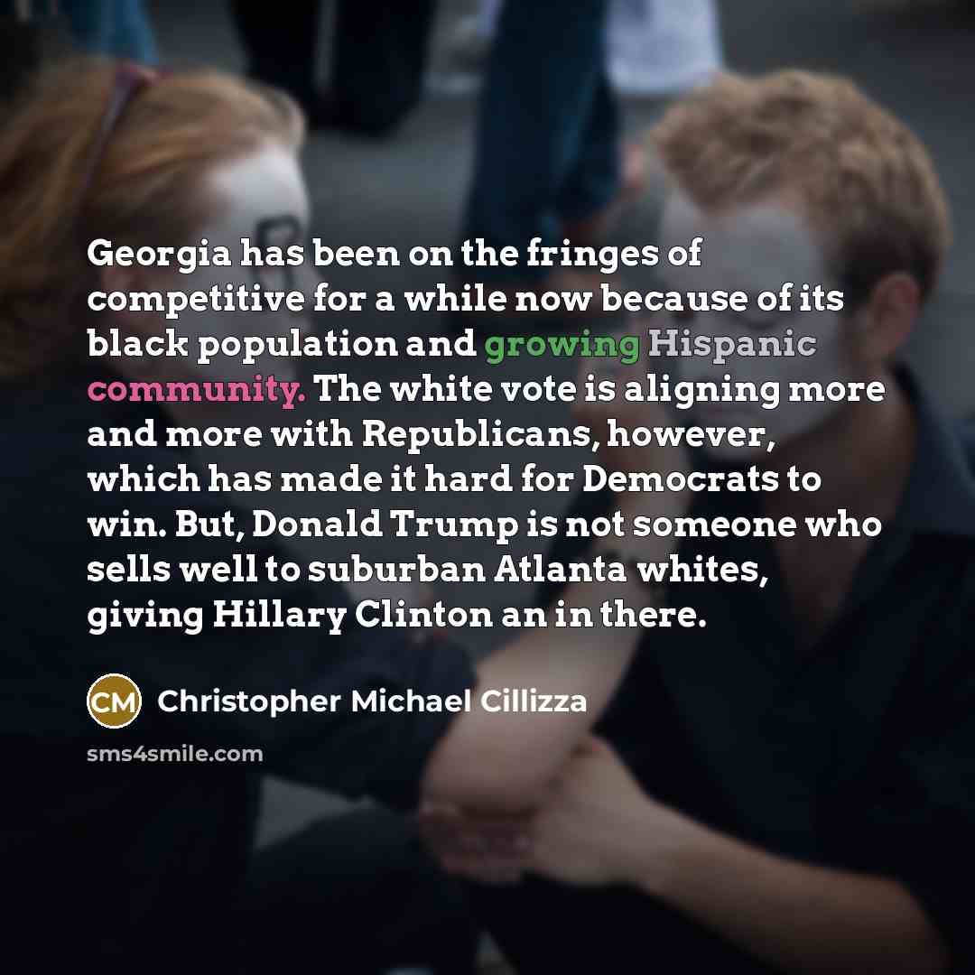 “Georgia has been on the fringes of competitive for a while now because of its black population and growing Hispanic community. The white vote is aligning more and more with Republicans, however, which has made it hard for Democrats to win. But, Donald Trump is not someone who sells well to…” quote by Christopher Michael Cillizza