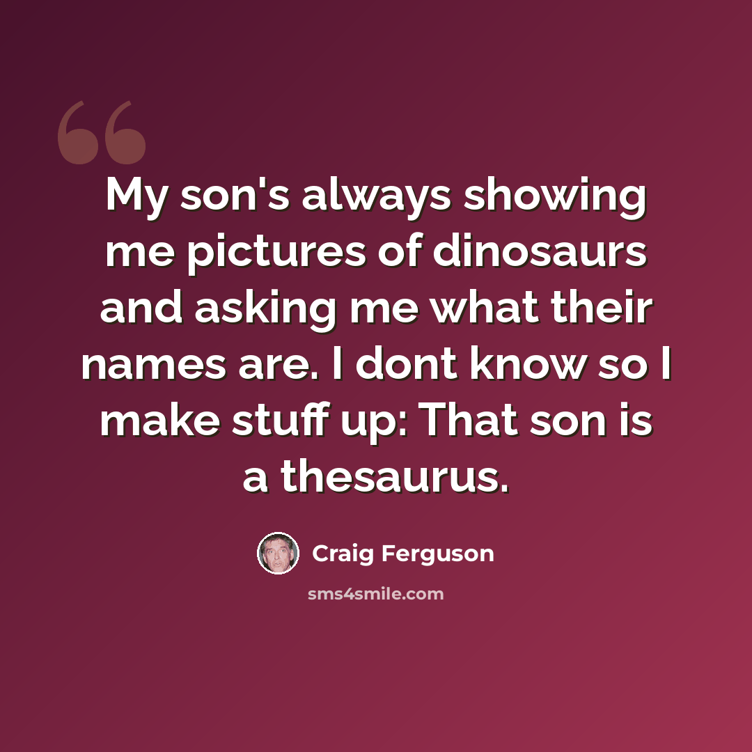 “My son's always showing me pictures of dinosaurs and asking me what their names are. I dont know so I make stuff up: That son is a thesaurus.” quote by Craig Ferguson