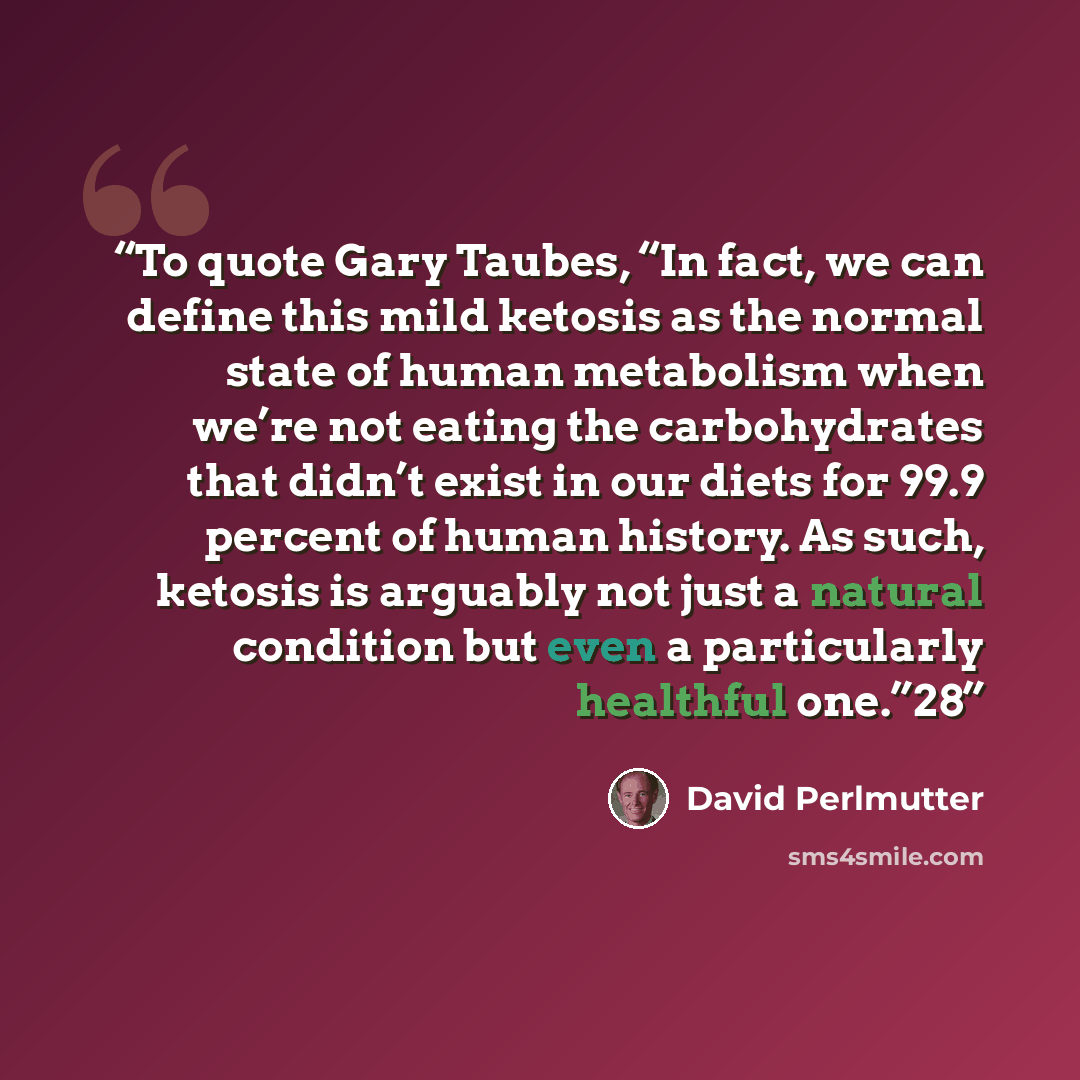 “To quote Gary Taubes, “In fact, we can define this mild ketosis as the normal state of human metabolism when we’re not eating the carbohydrates that didn’t exist in our diets for 99.9 percent of human history. As such, ketosis is arguably not just a natural condition but even a particularly…” quote by David Perlmutter