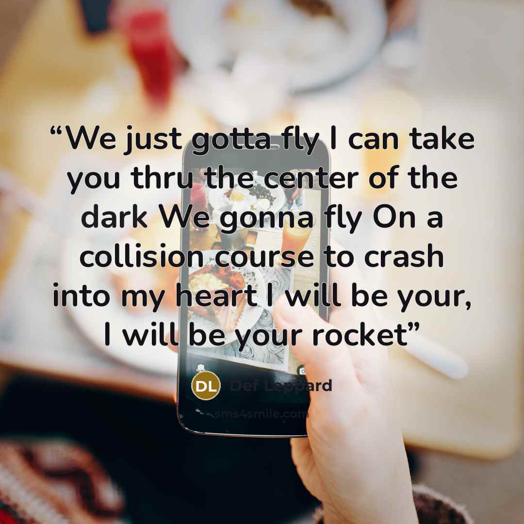 “We just gotta fly I can take you thru the center of the dark We gonna fly On a collision course to crash into my heart I will be your, I will be your rocket” quote by Def Leppard