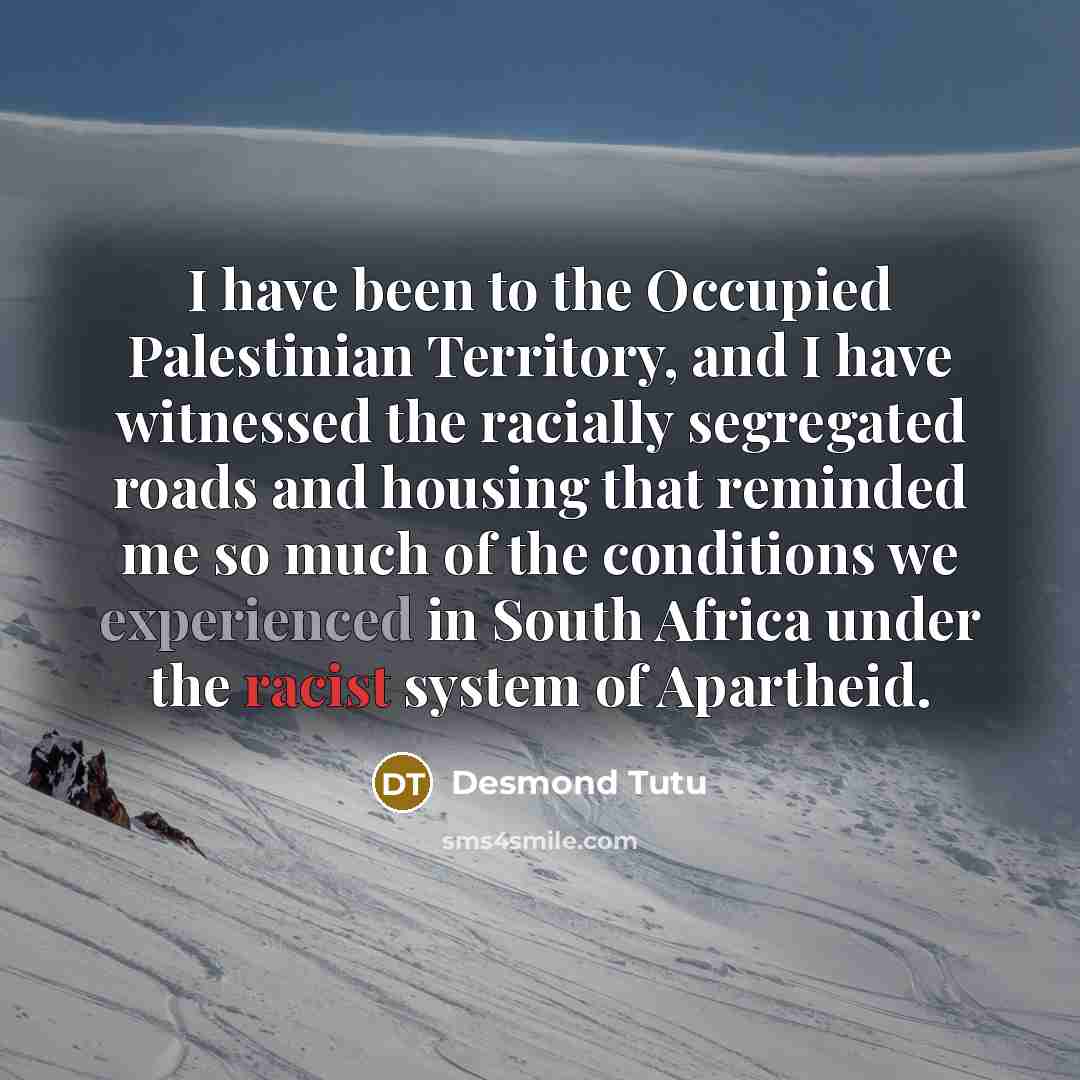 “I have been to the Occupied Palestinian Territory, and I have witnessed the racially segregated roads and housing that reminded me so much of the conditions we experienced in South Africa under the racist system of Apartheid.” quote by Desmond Tutu