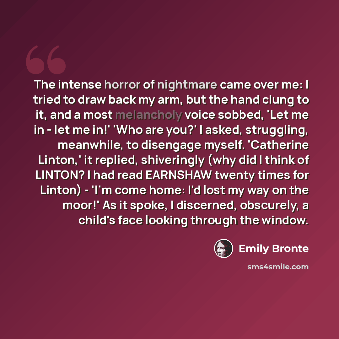 “The intense horror of nightmare came over me: I tried to draw back my arm, but the hand clung to it, and a most melancholy voice sobbed, 'Let me in - let me in!' 'Who are you?' I asked, struggling, meanwhile, to disengage myself. 'Catherine Linton,' it replied, shiveringly (why did I think of…” quote by Emily Bronte